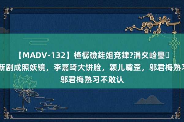 【MADV-132】楂樼礆銈姐兗銉?涓夊崄璺法 梅婷新剧成照妖镜，李嘉琦大饼脸，颖儿嘴歪，邬君梅熟习不敢认