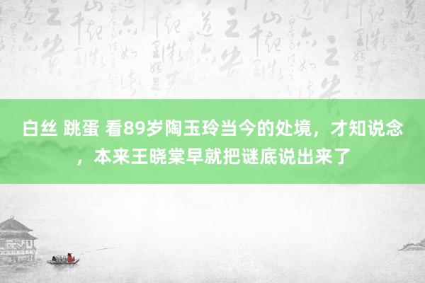 白丝 跳蛋 看89岁陶玉玲当今的处境，才知说念，本来王晓棠早就把谜底说出来了