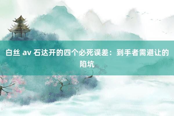 白丝 av 石达开的四个必死误差：到手者需避让的陷坑