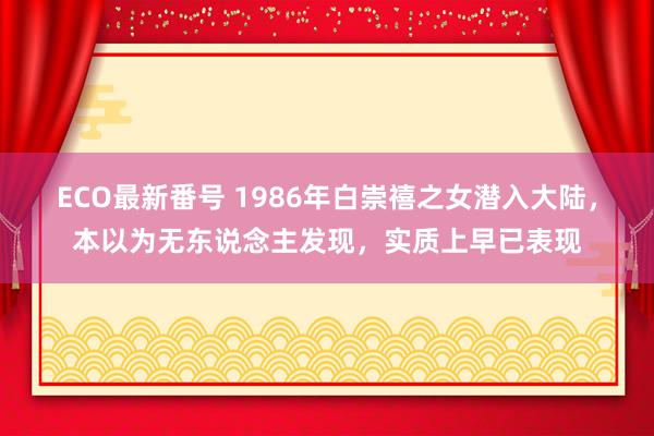 ECO最新番号 1986年白崇禧之女潜入大陆，本以为无东说念主发现，实质上早已表现