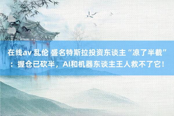 在线av 乱伦 盛名特斯拉投资东谈主“凉了半截”：握仓已砍半，AI和机器东谈主王人救不了它！