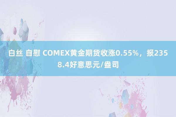 白丝 自慰 COMEX黄金期货收涨0.55%，报2358.4好意思元/盎司