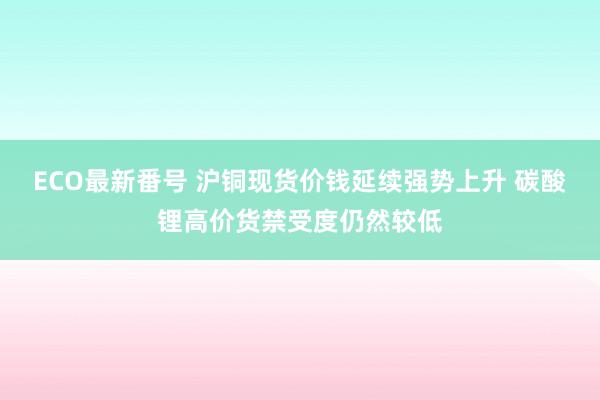 ECO最新番号 沪铜现货价钱延续强势上升 碳酸锂高价货禁受度仍然较低