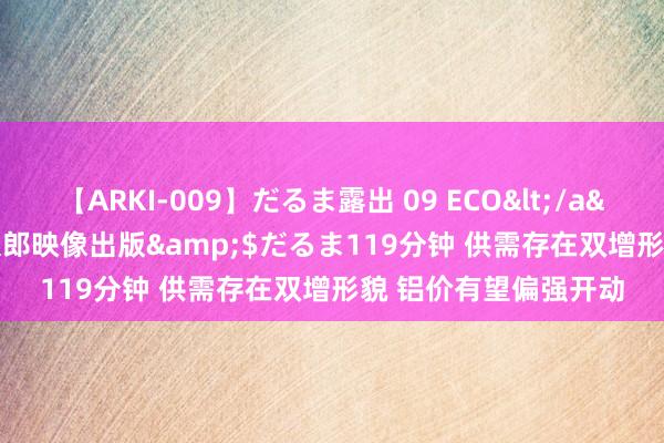 【ARKI-009】だるま露出 09 ECO</a>2008-06-19桃太郎映像出版&$だるま119分钟 供需存在双增形貌 铝价有望偏强开动