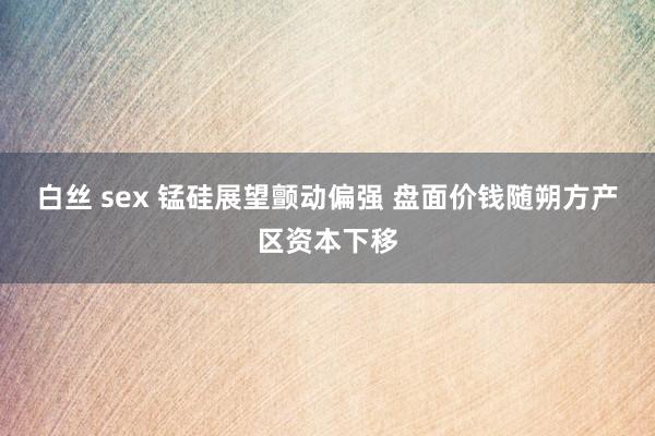 白丝 sex 锰硅展望颤动偏强 盘面价钱随朔方产区资本下移