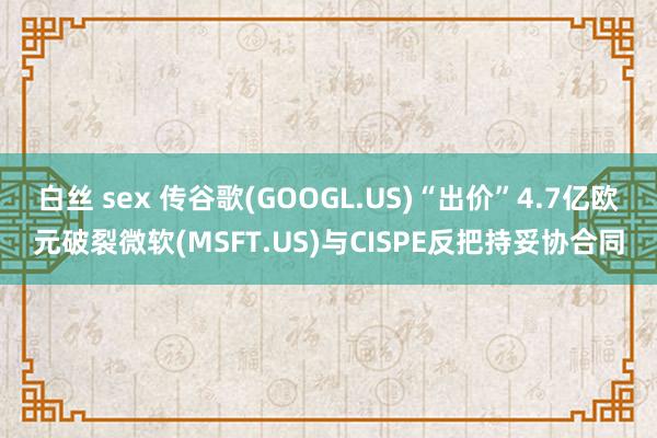 白丝 sex 传谷歌(GOOGL.US)“出价”4.7亿欧元破裂微软(MSFT.US)与CISPE反把持妥协合同