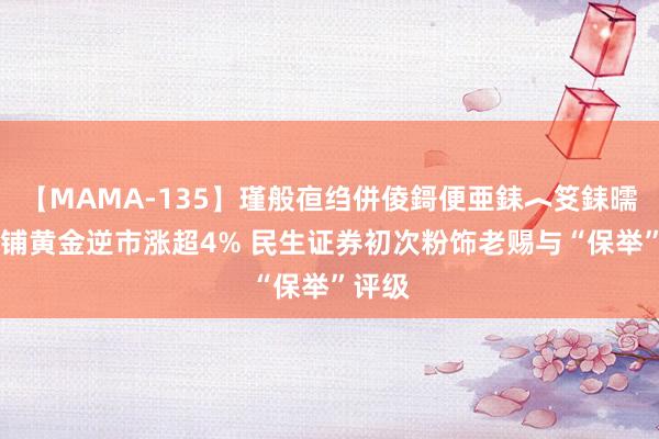 【MAMA-135】瑾般亱绉併倰鎶便亜銇︿笅銇曘亜 老铺黄金逆市涨超4% 民生证券初次粉饰老赐与“保举”评级