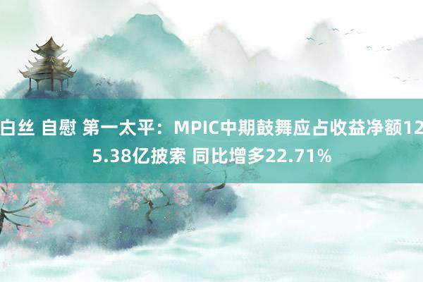 白丝 自慰 第一太平：MPIC中期鼓舞应占收益净额125.38亿披索 同比增多22.71%