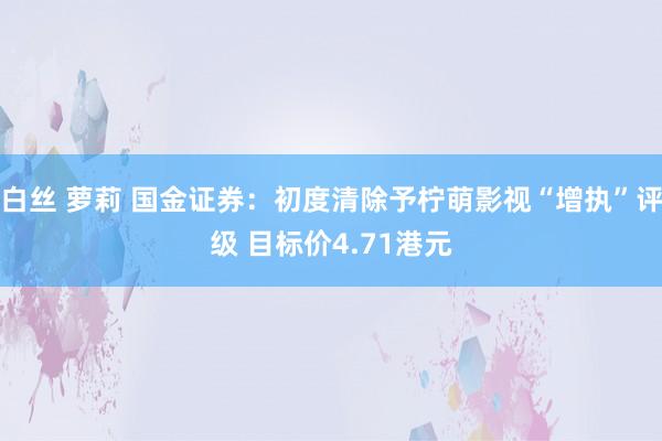 白丝 萝莉 国金证券：初度清除予柠萌影视“增执”评级 目标价4.71港元