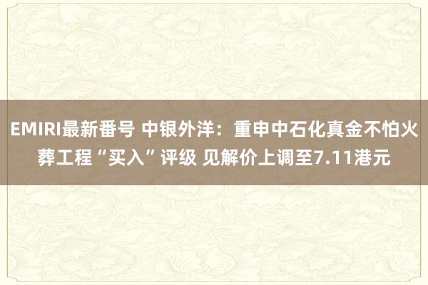 EMIRI最新番号 中银外洋：重申中石化真金不怕火葬工程“买入”评级 见解价上调至7.11港元