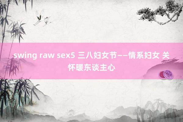 swing raw sex5 三八妇女节——情系妇女 关怀暖东谈主心