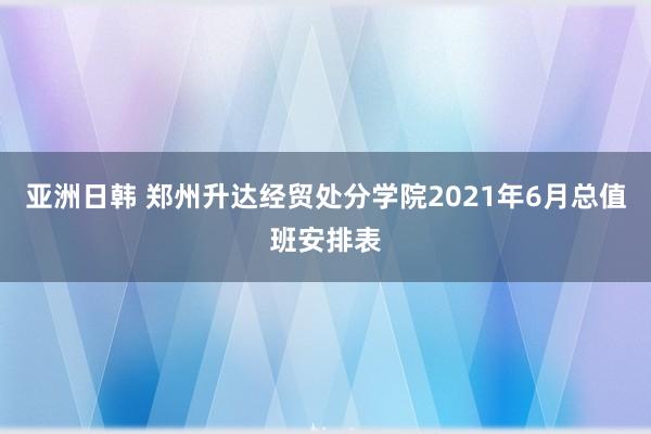 亚洲日韩 郑州升达经贸处分学院2021年6月总值班安排表