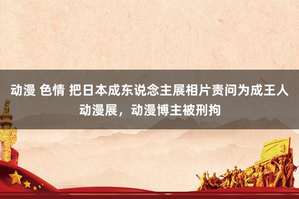 动漫 色情 把日本成东说念主展相片责问为成王人动漫展，动漫博主被刑拘