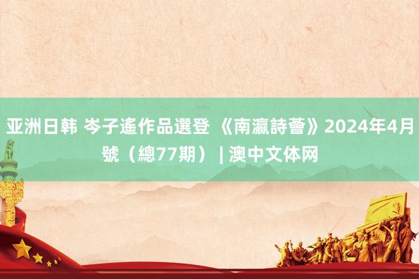 亚洲日韩 岑子遙作品選登 《南瀛詩薈》2024年4月號（總77期） | 澳中文体网