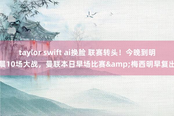 taylor swift ai换脸 联赛转头！今晚到明晨10场大战，曼联本日早场比赛&梅西明早复出