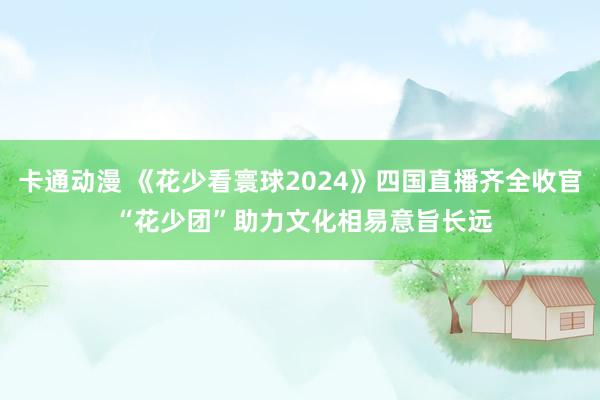 卡通动漫 《花少看寰球2024》四国直播齐全收官 “花少团”助力文化相易意旨长远