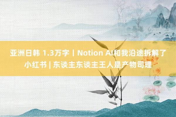 亚洲日韩 1.3万字丨Notion AI和我沿途拆解了小红书 | 东谈主东谈主王人是产物司理