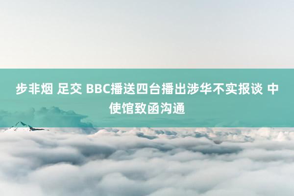 步非烟 足交 BBC播送四台播出涉华不实报谈 中使馆致函沟通