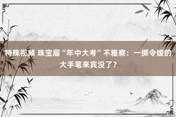 特殊视频 珠宝届“年中大考”不雅察：一掷令嫒的大手笔来宾没了？