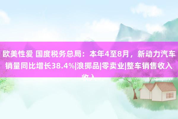 欧美性爱 国度税务总局：本年4至8月，新动力汽车销量同比增长38.4%|浪掷品|零卖业|整车销售收入