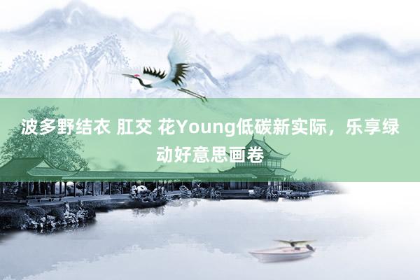 波多野结衣 肛交 花Young低碳新实际，乐享绿动好意思画卷