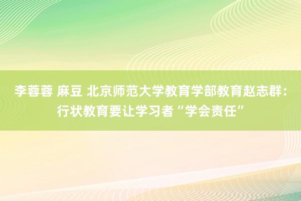 李蓉蓉 麻豆 北京师范大学教育学部教育赵志群：行状教育要让学习者“学会责任”