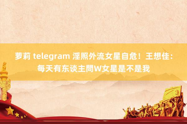 萝莉 telegram 淫照外流女星自危！王想佳：每天有东谈主問W女星是不是我