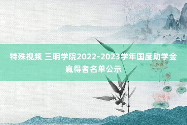 特殊视频 三明学院2022-2023学年国度助学金赢得者名单公示