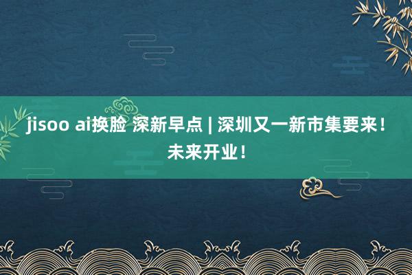 jisoo ai换脸 深新早点 | 深圳又一新市集要来！未来开业！