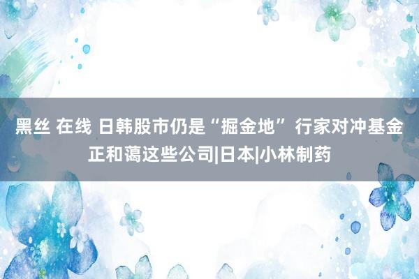 黑丝 在线 日韩股市仍是“掘金地” 行家对冲基金正和蔼这些公司|日本|小林制药