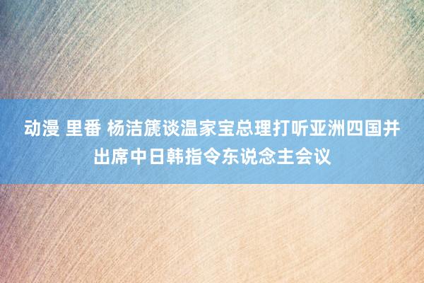 动漫 里番 杨洁篪谈温家宝总理打听亚洲四国并出席中日韩指令东说念主会议