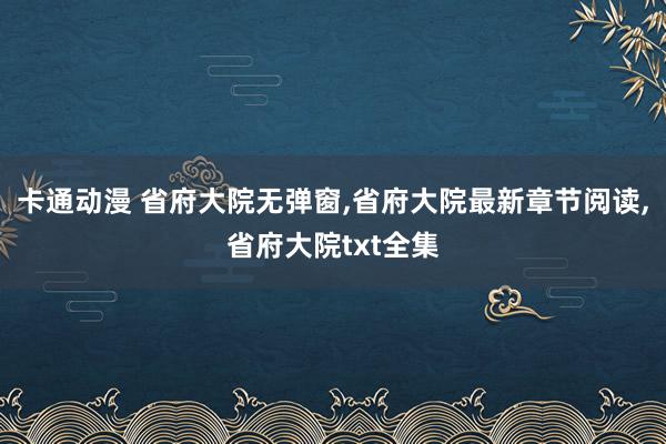 卡通动漫 省府大院无弹窗，省府大院最新章节阅读，省府大院txt全集