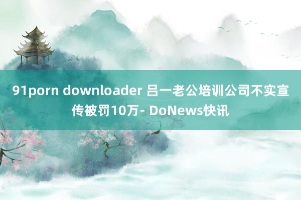 91porn downloader 吕一老公培训公司不实宣传被罚10万- DoNews快讯