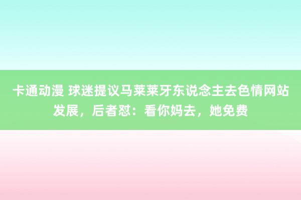 卡通动漫 球迷提议马莱莱牙东说念主去色情网站发展，后者怼：看你妈去，她免费