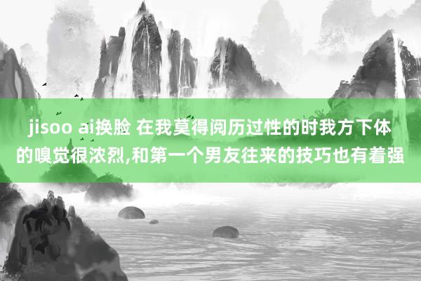 jisoo ai换脸 在我莫得阅历过性的时我方下体的嗅觉很浓烈，和第一个男友往来的技巧也有着强